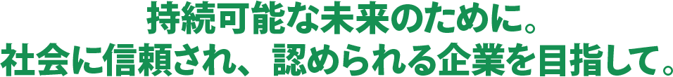 持続可能な未来のために。 社会に信頼され、認められる企業を目指して。 