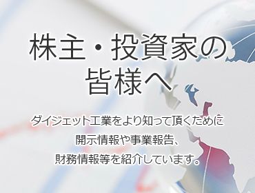 株主・投資家の皆様へダイジェット工業をより知って頂くために開示情報や事業報告、財務情報等を紹介しています。